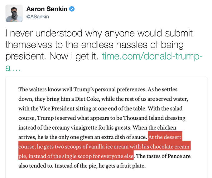 Aaron Sankin @ASankin I never understood why anyone would submit themselves to the endless hassles of being president. Now I get it. time.com/donald-trump- The waiters know well Trump's personal preferences. As he settles down, they bring him a Diet Coke, while the rest of us are served water, with the Vice President sitting at one end of the table. With the salad course, Trump is served what appears to be Thousand Island dressing instead of the creamy vinaigrette for his guests. When the chicken arrives, he is the only one given an extra dish of sauce. course, he gets two scoops of vanilla ice cream with his chocolate cream pie, instead of the single scoop for everyone else also tended to. Instead of the pie, he gets a fruit plate. At the dessert The tastes of Pence are