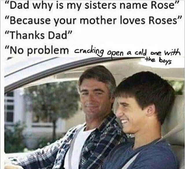 "Dad why is my sisters name Rose" "Because your mother loves Roses "Thanks Dad" "No problem ern yi cracking open a cold one with the bays