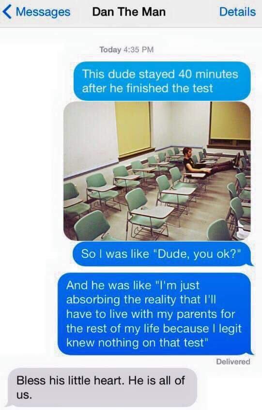 Messages Dan The Man Details Today 4:35 PM This dude stayed 40 minutes after he finished the test So I was like "Dude, you ok?" And he was like "I'm just absorbing the reality that I'll have to live with my parents for the rest of my life because I legit knew nothing on that test Delivered Bless his little heart. He is all of us.