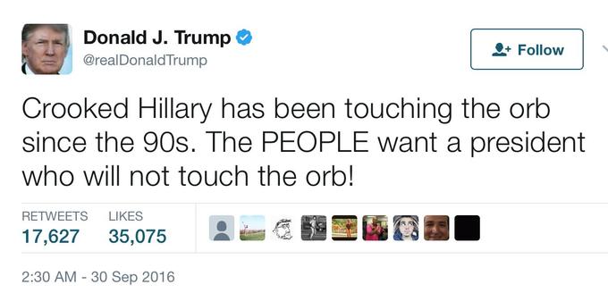 Donald J. Trump @realDonaldTrump Follow Crooked Hillary has been touching the orb since the 90s. The PEOPLE want a president who will not touch the orb! RETWEETS LIKES 瘾霾墨 17,627 35,075 A 2:30 AM - 30 Sep 2016