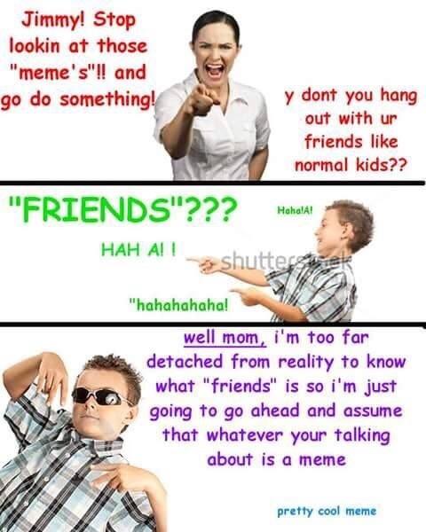 Jimmyl Stop lookin at those "meme's"!! and go do something! ny dont you hang out with ur friends like normal kids?? "FRIENDS"???HobeAt HahalA HAH Al I "hahahahahal well mom, i'm too far detached from reality to know what "friends" is so i'm just going to go ahead and assume that whatever your talking about is a meme pretty cool meme