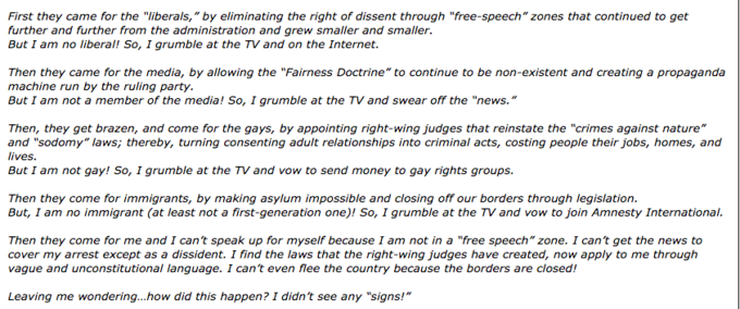 First they came for the "liberals," by eliminating the right of dissent through "free-speech" zones that continued to get further and further from the administration and grew smaller and smaller. But I am no liberal! So, I grumble at the TV and on the Internet. Then they came for the media, by allowing the "Fairness Doctrine" to continue to be non-existent and creating a propaganda machine run by the ruling party But I am not a member of the media! So, I grumble at the TV and swear off the "news." Then, they get brazen, and come for the gays, by appointing right-wing judges that reinstate the "crimes against nature" and "sodomy" laws; thereby, turning consenting adult relationships into criminal acts, costing people their jobs, homes, and lives But I am not gay! So, I grumble at the TV and vow to send money to gay rights groups. Then they come for immigrants, by making asylum impossible and closing off our borders through legislation. But, I am no immigrant (at least not a first-generation one)! So, I grumble at the TV and vow to join Amnesty International. Then they come for me and I can't speak up for myself because I am not in a "free speech" zone. I can't get the news to cover my arrest except as a dissident. I find the laws that the right-wing judges have created, now apply to me through vague and unconstitutional language. I can't even flee the country because the borders are closed! Leaving me wondering...how did this happen? I didn't see any "signs!"