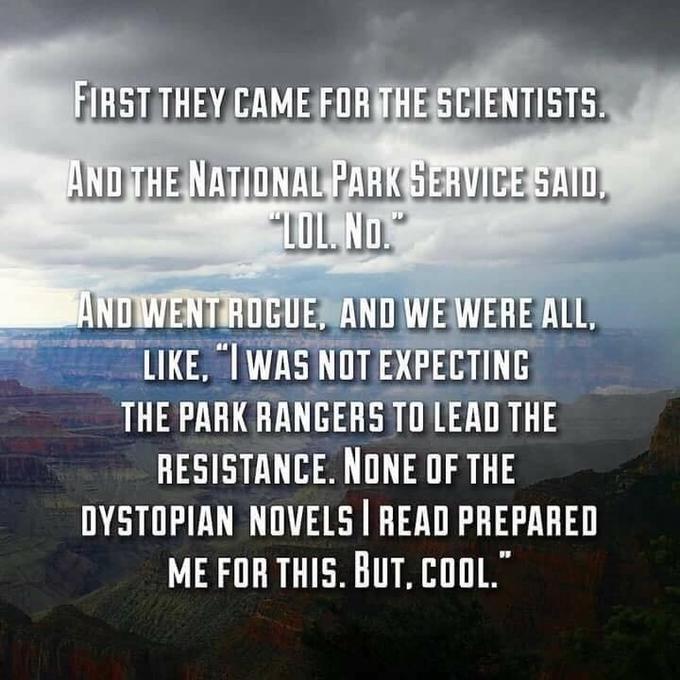 FIRST THEY CAME FOR THE SCIENTIST AND THE NATIONAL PARKGERVICE SAID AND WENT RUCUE, AND WE WERE ALL, LIKE, IWAS NOT EXPECTING THE PARK RANGERS TO LEAD THE RESISTANCE. NONE OF THE DYSTOPIAN NOVELS READ PREPARED ME FOR THIS. BUT, COOL."