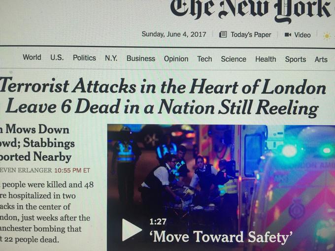 Sunday, June 4, 2017 Today's Paper Video World U.S. Politics N.Y. Business Opinion Tech Science Health Sports Arts Terrorist Attacks in the Heart of London Leave 6 Dead in a Nation Still Reeling Mows Down wd; Stabbings orted Nearby EVEN ERLANGER 10:55 PM ET people were killed and 48 re hospitalized in two acks in the center of ndon, just weeks after the anchester bombing that t 22 people dead. 1:27 'Move Toward Safety'