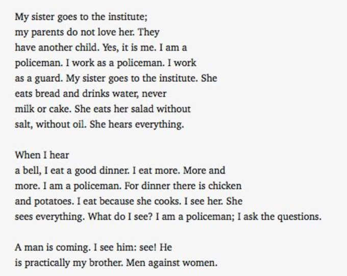 My sister goes to the institute; my parents do not love her. They have another child. Yes, it is me. I am a policeman. I work as a policeman. I work as a guard. My sister goes to the institute. She eats bread and drinks water, never milk or cake. She eats her salad without salt, without oil. She hears everything. When I hear a bell, I eat a good dinner. I eat more. More and more. I am a policeman. For dinner there is chicker and potatoes. I eat because she cooks. I see her. She sees everything. What do I see? I am a policeman; I ask the questions. A man is coming. I see him: see! He is practically my brother. Men against women