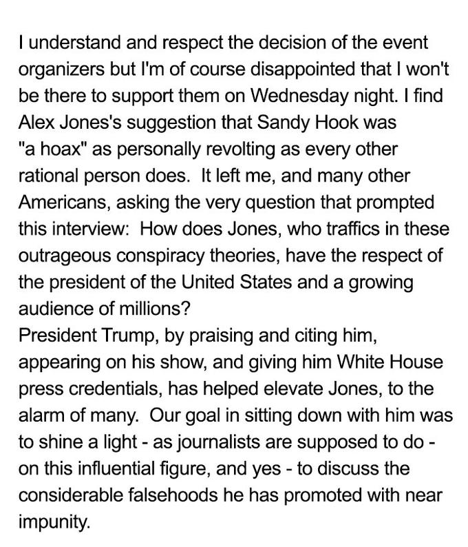 I understand and respect the decision of the event organizers but I'm of course disappointed that I won't be there to support them on Wednesday night. I find Alex Jones's suggestion that Sandy Hook was "a hoax" as personally revolting as every other rational person does. It left me, and many other Americans, asking the very question that prompted this interview: How does Jones, who traffics in these outrageous conspiracy theories, have the respect of the president of the United States and a growing audience of millions? President Trump, by praising and citing him, appearing on his show, and giving him White House press credentials, has helped elevate Jones, to the alarm of many. Our goal in sitting down with him was to shine a light - as journalists are supposed to do on this influential figure, and yes - to discuss the considerable falsehoods he has promoted with near impunity.