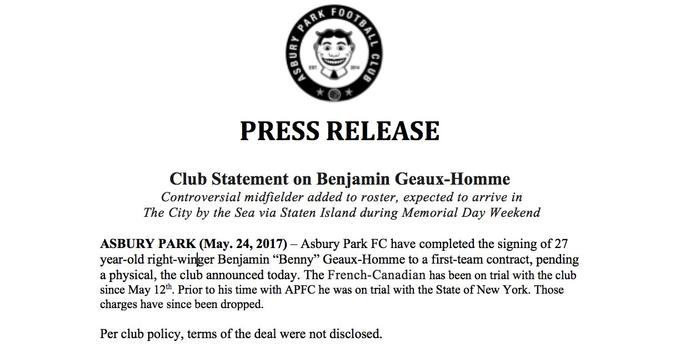 KFOO PRESS RELEASE Club Statement on Benjamin Geaux-Homme Controversial midfielder added to roster, expected to arrive in The City by the Sea via Staten Island during Memorial Day Weekend ASBURY PARK (May. 24, 2017)- Asbury Park FC have completed the signing of 27 year-old right-winger Benjamin "Benny" Geaux-Homme to a first-team contract, pending a physical, the club announced today. The French-Canadian has been on trial with the club since May 12th. Prior to his time with APFC he was on trial with the State of New York. Those charges have since been dropped. Per club policy, terms of the deal were not disclosed.