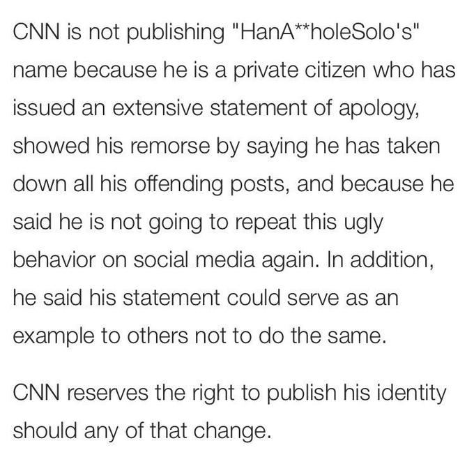 CNN is not publishing "HanA**holeSolo's" name because he is a private citizen who has issued an extensive statement of apology, showed his remorse by saying he has taken down all his offending posts, and because he said he is not going to repeat this ugly behavior on social media again. In addition, he said his statement could serve as an example to others not to do the same. CNN reserves the right to publish his identity should any of that change.