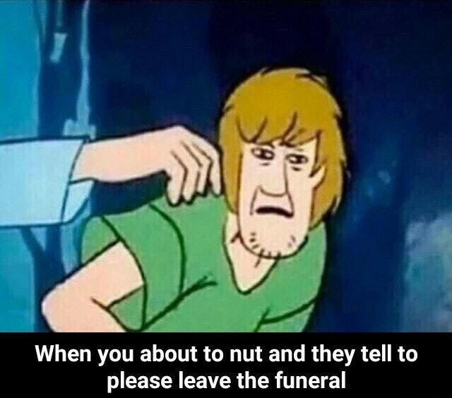 When you about to nut and they tell to please leave the funeral