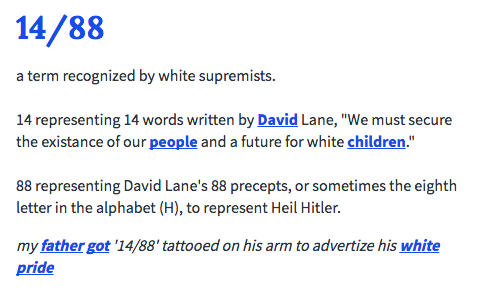 14/88 a term recognized by white supremists. 14 representing 14 words written by David Lane, "We must secure the existance of our people and a future for white children." 88 representing David Lane's 88 precepts, or sometimes the eighth letter in the alphabet (H), to represent Heil Hitler. my father got '14/88' tattooed on his arm to advertize his white pride