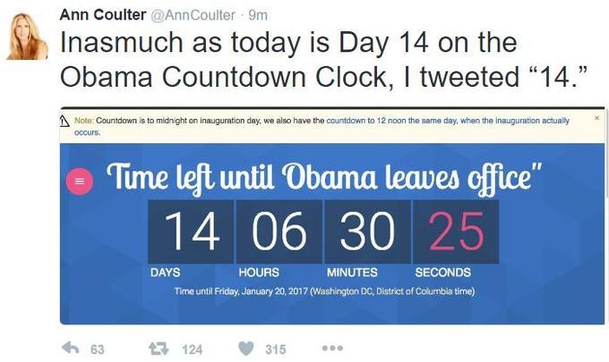 Ann Coulter @AnnCoulter 9m Inasmuch as today is Day 14 on the 15 Obama Countdown Clock, I tweeted "14." Δ Note: Countdown is to midnght an inauguration day, we also have the countdown to 1 2 noon the same day, when the inauguration actual y occurs. Tume left until Obama leaves office" 14 06 30 25 DAYS HOURS MINUTES SECONDS Time until Friday, January 20, 2017 (Washington DC, District of Columbia time わ63 £7124 315