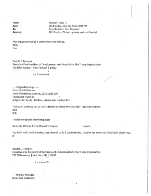 From Sent: To: Subject Donald Trump r Wednesday, June OR, 2016 1203 PM ared Kushnec Paul Manafort FW Russa-Cinton-private and confidential Meeting got moved to 4 tomorrow at my offices. Best, Don Donald J. Trump Jr Executive Wice President of Development and Acquisitions The Trump Organization 725 Fifth Avenue New York, NY 10022 From: Rob Goldstone Sent: Wednesday, June CB, 2016 11:18 AM To: Donald Trump Jr. Subject: Re Russia-Clinton-private and confidential They can't do today as she hasn't landed yet from Moscow 4pm is great tomorrow. Best Rob This iphone speaks meny lenguages On Jun 8, 2016, at 11:15, Donald Trump. Yes Rob Icould do that unless they wanted to do 3 today instead. just let me know and l lock it in either way. wrote: Donald J. Trump Jr Executive Vice Pres dent of Develcpment and Acquisitlors The Trump Organization 725 Fifth Avenue | New York, NY | 10022 Frorme Rob Goldstone