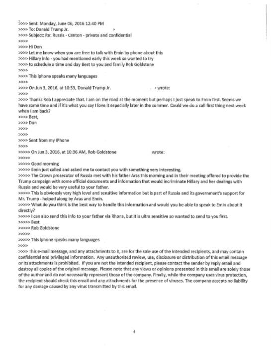 Sent: Monday, June 06, 2016 12:40 PM To: Donald Trump Jr. Subject: Re: Russia-Ginton- private and confidential Hi Don >>>> Let me know when you are free to talk with Emin by phone about this s> Hillary info -you had mentioned early this week so wanted to try to schedule a time and day Best to you and family Rob Goldstone >This iphone speaks many languages On Jun 3, 2016, at 10:53, Donald Trump Jr wrote >Thanks Rob I appreciate that. I am on the road at the moment but perhaps I just speak to Emin first. Seems we have some time and if it's what you say I love it especially later in the summer. Could we do a call first thing next week when I am back? Best Don >>Sent from my IPhone On Jun 3, 2016, at 10:36 AM, Rob Goldstone wrote Good morning Emin just called and asked me to contact you with something very interesting The Crown prosecutor of Russia met with his father Aras this moning and in their meeting offered to provide the Trump campaign with some official documents and information that would incriminate Hillary and her dealings with Russia and would be very useful to your father This is obviously very high level and sensitive information but is part of Russia and its government's support for Mr. Trump helped along by Aras and Emin >>>> What do you think is the best way to handle this information and would you be able to speak to Emin about it >>>>> 'can also send this info to your father via Rhona, but it is ultra sensitive so wanted to send to you first. > Best Rob Goldstone This Iphone speaks many languages >This e-mail message, and any attachments to it, are for the sole use of the intended recipients, and may contain confidential and privileged Information. Any unauthorized review, use, disclosure or distribution of this email message or its attachments is prohibited. If you are not the intended recipient, please contact the sender by reply email and destroy all copies of the orig nal message. Please note that any views or opinions presented in this emaill are solely those of the author and do not necessarily represent those of the company. Finally, while the company uses virus protection, the reciplent should check this email and any attachments for the presence of viruses. The company accepts no liability for any damage caused by any virus transmitted by this email