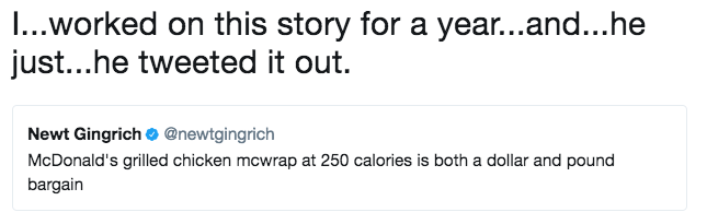 I...worked on this story for a year...and...he just...he tweeted it out. Newt Gingrich @newtgingrich McDonald's grilled chicken mcwrap at 250 calories is both a dollar and pound bargain