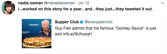 nadia osman @msnadiaosman Jul 12 i...worked on this story for a year...and...they just...they tweeted it out. Supper Club @avsupperclub Guy Fieri admits that his famous "Donkey Sauce" is just aioli trib.al/9UhusqH