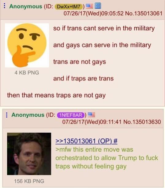 : Anonymous (ID: DwXX+tM7/) 07/26/17(Wed)09:05:52 No.135013061 so if trans cant serve in the military and gays can serve in the military trans are not gays and if traps are trans 4 KB PNOG then that means traps are not gay Anonymous (ID: NTE EAR ) 07/26/17(Wed)09:11:41 No.135013630 2135013061 (OP) # >mfw this entire move was orchestrated to allow Trump to f--- traps without feeling gay 156 KB PNG