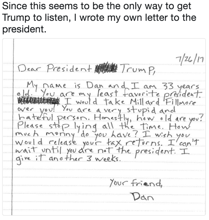 Since this seems to be the only way to get Trump to listen, I wrote my own letter to the president Dear President橳繼TumP naMe is Dan an ears you are my [east +aw rite president hatelful pecsen Honyh l are you! Would release your tax re 「ns.工/can'ナ 工would take Millard lFi IIMOre very stvpid anl over VoU ores OU w.s wait ntil yovdre not,'the president i an o ther 3 neeks You friend,