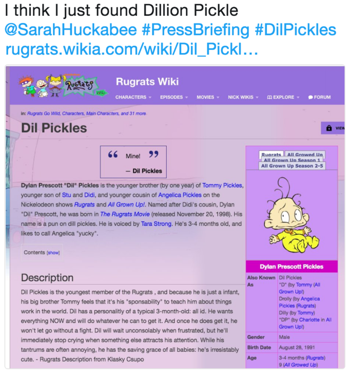 I think I just found Dillion Pickle @SarahHuckabee #PressBriefing #DiPickles rugrats.wikia.com/wiki/Dil_Pickl Rugrats Wiki wls CHARACTERS ▼ EPISODES ▼ MOVIES ▼ NICK WIKIS ▼ EXPLORE ▼ FORUM in: Rugrats Go Wild, Characters, Main Characters, and 31 more Dil Pickles 66 Mine! 9 RuaratsAll Growed Un All Grown Un Season 1 All Grown Up Season 2-5 - Dil Pickles Dylan Prescott "Dil" Pickles is the younger brother (by one year) of Tommy Pickles, younger son of Stu and Didi, and younger cousin of Angelica Pickles on the Nickelodeon shows Rugrats and All Grown Up!. Named after Didi's cousin, Dylan "Dil Prescott, he was born in The Rugrats Movie (released November 20, 1998). His name is a pun on dill pickles. He is voiced by Tara Strong. He's 3-4 months old, and likes to call Angelica "yucky" Contents [show] Dylan Prescott Pickles Description Dil Pickles is the youngest member of the Rugrats, and because he is just a infant, his big brother Tommy feels that it's his "sponsability" to teach him about things work in the world. Dil has a personalitly of a typical 3-month-old: all id. He wants everything NOW and will do whatever he can to get it. And once he does get it, he won't let go without a fight. Dil will wait unconsolably when frustrated, but he'll immediately stop crying when something else attracts his attention. While his tantrums are often annoying, he has the saving grace of all babies: he's irresistably cute. Rugrats Description from Klasky Csupo Also Known Dil Pickles As D" (by Tommy All Grown Up!) Drolly (by Angelica Pickles (Rugrats) Dilly (by Tommy) "DP" (by Charlotte in Al Grown Up!) GenderMale Birth Date Age August 28, 1991 3-4 months (Rugrats) 9 (All Growed