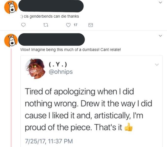 :) cis genderbends can die thanks Wow! Imagine being this much of a dumbass! Cant relate! @ohnips Tired of apologizing when I did nothing wrong. Drew it the way I did cause I liked it and, artistically, I'm proud of the piece. That's it 7/25/17, 11:37 PM