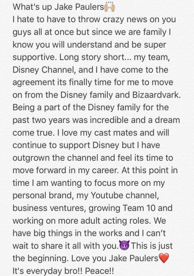 What's up Jake Paulers I hate to have to throw crazy news on you guys all at once but since we are familyl know you will understand and be super supportive. Long story short... my team, Disney Channel, and I have come to the agreement its finally time for me to move on from the Disney family and Bizaardvark. Being a part of the Disney family for the past two years was incredible and a dream come true. I love my cast mates and will continue to support Disney but I have outgrown the channel and feel its time to move forward in my career. At this point in time I am wanting to focus more on my personal brand, my Youtube channel, business ventures, growing Team 10 and working on more adult acting roles. We have big things in the works and I can't wait to share it all with you. This is just the beginning. Love you Jake Paulers It's everyday bro!! Peace!!