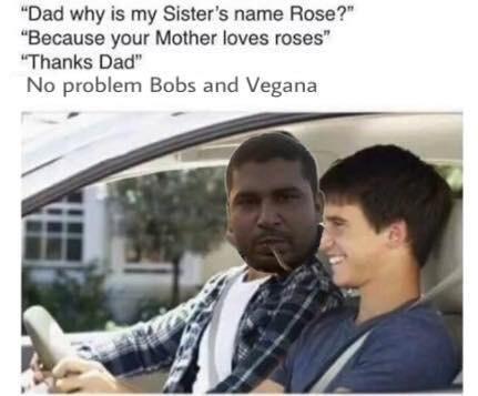 "Dad why is my Sister's name Rose?" "Because your Mother loves roses" Thanks Dad" No problem Bobs and Vegana