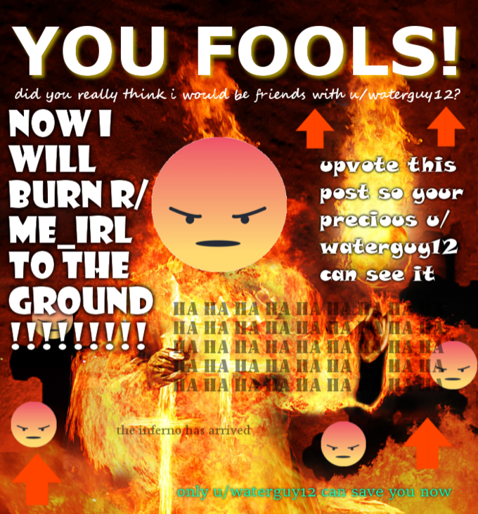 YOU FOOLS! did you really think i would be friends with w/waterguy12? NOWI WILL BURN R/ ME IRL TO THE GROUND upvote this Pest se geur watergoy12 can see it HA IIA IIA IA HA HAIA theatferno/has arrived