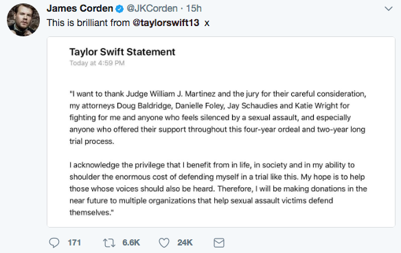 James Corden@JKCorden 15h This is brilliant from @taylorswift13 x Taylor Swift Statement Today at 4:59 PM I want to thank Judge William J. Martinez and the jury for their careful consideration, my attorneys Doug Baldridge, Danielle Foley, Jay Schaudies and Katie Wright for fighting for me and anyone who feels silenced by a sexual assault, and especially anyone who offered their support throughout this four-year ordeal and two-year long trial process. I acknowledge the privilege that I benefit from in life, in society and in my ability to shoulder the enormous cost of defending myself in a trial like this. My hope is to help those whose voices should also be heard. Therefore, I will be making donations in the near future to multiple organizations that help sexual assault victims defend themselves." 6.6K 24K