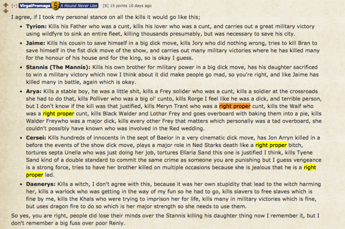 个[-] VirgelFromage A Hound Never Lies [S] 15 points 10 days ago I agree, if I took my personal stance on all the kills it would go like this; Tyrion: Kills his Father who was a c---, kills his lover who was a c---, and carries out a great military victory using wildfyre to sink an entire fleet, killing thousands presumably, but was necessary to save his city Jaime: Kills his cousin to save himself in a big d--- move, kills Jory who did nothing wrong, tries to kill Bran to save himself in the fist d--- move of the show, and carries out many military victories where he has killed many for the honour of his house and for the king, so is okay I guess Stannis (The Mannis): Kills his own brother for military power in a big d--- move, has his daughter sacrificed to win a military victory which now I think about it did make people go mad, so you're right, and like Jaime has killed many in battle, again which is okay Arya: Kills a stable boy, he was a little s---, kills a Frey solider who was a c---, kills a soldier at the crossroads she had to do that, kills Polliver who was a big ol' cunto, kills Rorge I feel like he was a d---, and terrible person, but I don't know if the kill was that justified, kills Meryn Trant who was a right proper c---, kills the Waif who was a right proper c---, kills Black Walder and Lothar Frey and goes overboard with baking them into a pie, kills Walder Freywho was a major d---, kills every other Frey that matters which personally was a tad overboard, she couldn't possibly have known who was involved in the Red wedding Cersei: Kills hundreds of innocents in the sept of Baelor in a very cinematic d--- move, has Jon Arryn killed in a before the events of the show d--- move, plays a major role in Ned Starks death like a right proper bitch, tortures septa Unella who was just doing her job, tortures Ellaria Sand this one is justified I think, kills Tyene Sand kind of a double standard to commit the same crime as someone you are punishing but I guess vengeance is a strong force, tries to have her brother killed on multiple occasions because she is jealous that he is a right proper lad Daenerys: Kills a witch, I don't agree with this, because it was her own stupidity that lead to the witch harming her, kills a warlock who was getting in the way of my fun so he had to go, kills slavers to free slaves which is fine by me, kills the Khals who were trying to imprison her for life, kills many in military victories which is fine, but uses dragon fire to do so which is her major strength so she needs to use them So yes, you are right, people did lose their minds over the Stannis killing his daughter thing now I remember it, but I don't remember a big fuss over poor Renly