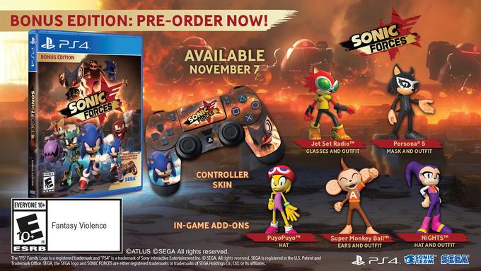 BONUS EDITION: PRE-ORDER NOW! SONIC AVAILABLE NOVEMBER 7 BONUS EDITION FORCES FORCES Jet Set RadioTH GLASSES AND OUTFIT Persona 5 MASK AND OUTFIT INCL CONTROLLER SKIN HE ITENS EVERYONE CONTROLLER SKIN SEGA 2 ESRB EVERYONE 10+ Fantasy Violence IN-GAME ADD-ONS (R PuyoPuyo HAT ESRB uper Monkey BallTM EARS AND OUTFIT NiGHTSTM HAT AND OUTFIT ©ATLUS ©SEGA All rights reserved The "PS" Family Logo is a registered trademark and "PS4" is a trademark of Sony Interactive Entertainment Inc. O SEGA. All rights reserved. SEGA is registered in the U.S. Patent and Trademark Office. SEGA, the SEGA logo and SONIC FORCES are either registered trademarks or trademarks of SEGA Holdings Co., Ltd. or its affiliates. SONI TEAM TM