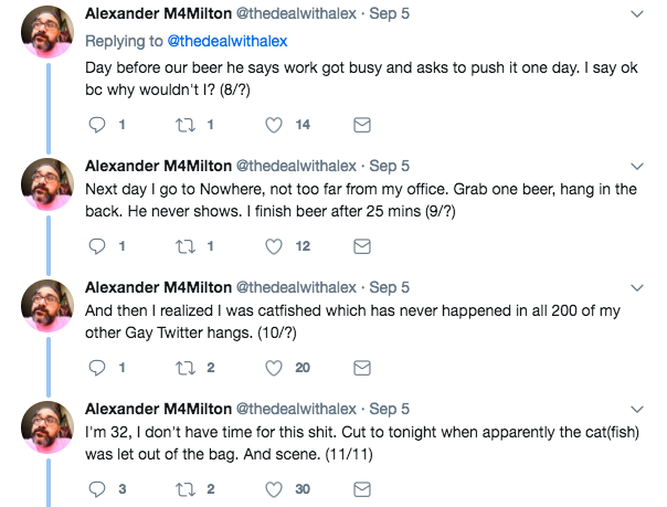 Alexander M4Milton @thedealwithalex Sep 5 Replying to @thedealwithalex Day before our beer he says work got busy and asks to push it one day.I say ok bc why wouldn't 1? (8/2) Alexander M4Milton @thedealwithalex Sep 5 Next day I go to Nowhere, not too far from my office. Grab one beer, hang in the back. He never shows. I finish beer after 25 mins (9/?) Alexander M4Milton @thedealwithalex Sep 5 And then I realized I was catfished which has never happened in all 200 of my other Gay Twitter hangs. (10/?) Alexander M4Milton @thedealwithalex Sep 5 I'm 32, I don't have time for this s---. Cut to tonight when apparently the cat (fish) was let out of the bag. And scene. (11/11)