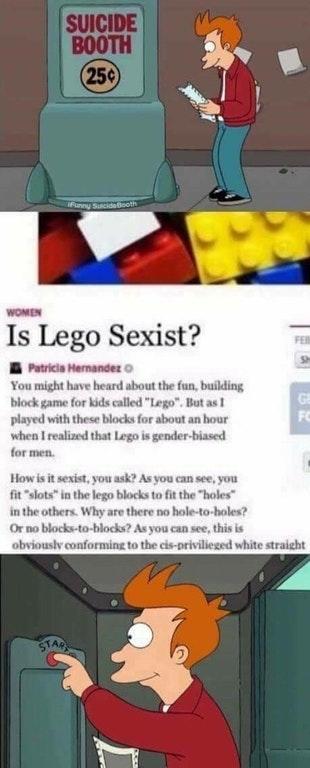 SUICIDE BOOTH 25 WOMEN Is Lego Sexist? Patricia Hernandez。 You might have heard about the fun, building block game for kids called "Lego"But as played with these blocks for about an hour when I realized that Lego is gender-biased for men FO How is it sexist, you ask? As you can see, you fit "slots" in the lego blocks to fit the holes in the others. Why are there no hole-to-holes? Or no blocks-to-blocks? As you can see, this is obviouslv conforming to the cis-privilieged white straight