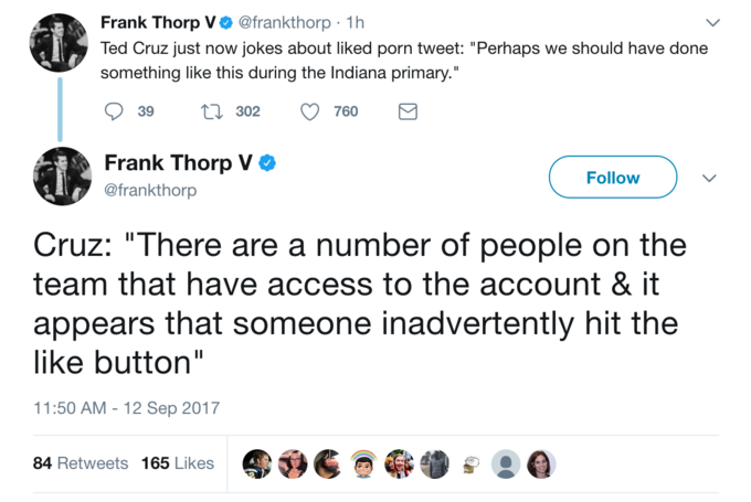 Frank Thorp V @frankthorp 1h Ted Cruz just now jokes about liked p--- tweet: "Perhaps we should have done something like this during the Indiana primary." 39 302 760 Frank Thorp V @frankthorp Follow Cruz: "There are a number of people on the team that have access to the account & it appears that someone inadvertently hit the like button" 1:50 AM - 12 Sep 2017 84 Retweets 165 Likes