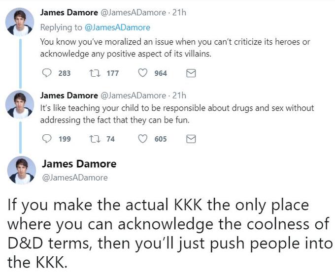 James Damore @JamesADamore 21h Replying to @JamesADamore You know you've moralized an issue when you can't criticize its heroes or acknowledge any positive aspect of its villains. 283 t177 964 James Damore @JamesADamore 21h addressing the fact that they can be fun. It's like teaching your child to be responsible about drugs and sex without 199 74。605 James Damore @JamesADamore If you make the actual KKK the only place where you can acknowledge the coolness of D&D terms, then you'll just push people into the KKK.