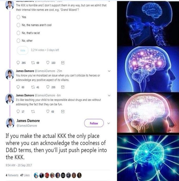 10) The KKK is horrible and I don't support them in any way, but can we admit that their internal title names are cool, eg. "Grand Wizard? O Yes No, the names aren't cool ONo, that's racist No, other Vote 3,214 votes 3 days left 0 James Damore @jamesADamore-25m You know you've moralized an issue when you can't criticize its heroes or acknowledge any positive aspect of its villains James Damore@JamesADamore 6m 0 It's like teaching your child to be responsible about drugs and sex without addressing the fact that they can be fur 0 James Damore Follow eJamesADamore If you make the actual KKK the only place where you can acknowledge the coolness of D&D terms, then you'll just push people into the KKK 9:54 AM-20 Sep 2017 4 Retweets 47 Likes