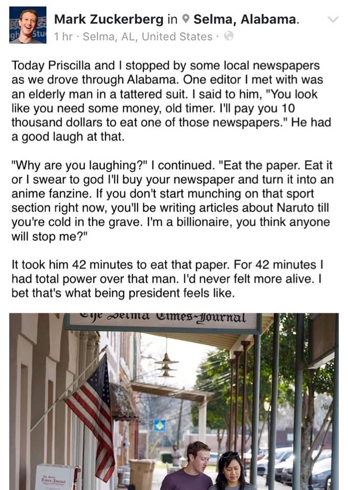 Mark Zuckerberg inSelma, Alabama. 1 hr Selma, AL, United States Today Priscilla and I stopped by some local newspapers as we drove through Alabama. One editor I met with was an elderly man in a tattered suit. I said to him, "You look like you need some money, old timer. I'll pay you 10 thousand dollars to eat one of those newspapers." He had a good laugh at that. "Why are you laughing?" continued. "Eat the paper. Eat it or I swear to god I'll buy your newspaper and turn it into an anime fanzine. If you don't start munching on that sport section right now, you'll be writing articles about Naruto till you're cold in the grave. I'm a billionaire, you think anyone will stop me?" It took him 42 minutes to eat that paper. For 42 minutes l had total power over that man. I'd never felt more alive. I bet that's what being president feels like.