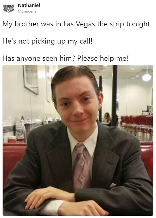 Nathaniel @Cringeria My brother was in Las Vegas the strip tonight. He's not picking up my call! Has anyone seen him? Please help me! A.