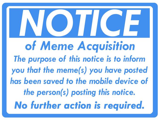 NOTICE of Meme Acquisition The purpose of this notice is to inform you that the meme(s) you have posted has been saved to the mobile device of the person(s) posting this notice. No further action is required