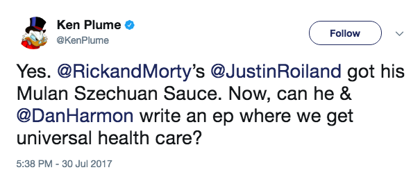 Ken Plume . @KenPlume Follow Yes. @RickandMorty's @JustinRoiland got his Mulan Szechuan Sauce. Now, can he & @DanHarmon write an ep where we get universal health care? 5:38 PM-30 Jul 2017