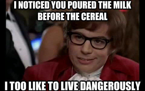 I NOTICED YOU POURED THE MILK BEFORE THE CEREAL ITOO LIKE TO LIVE DANGEROUSLY