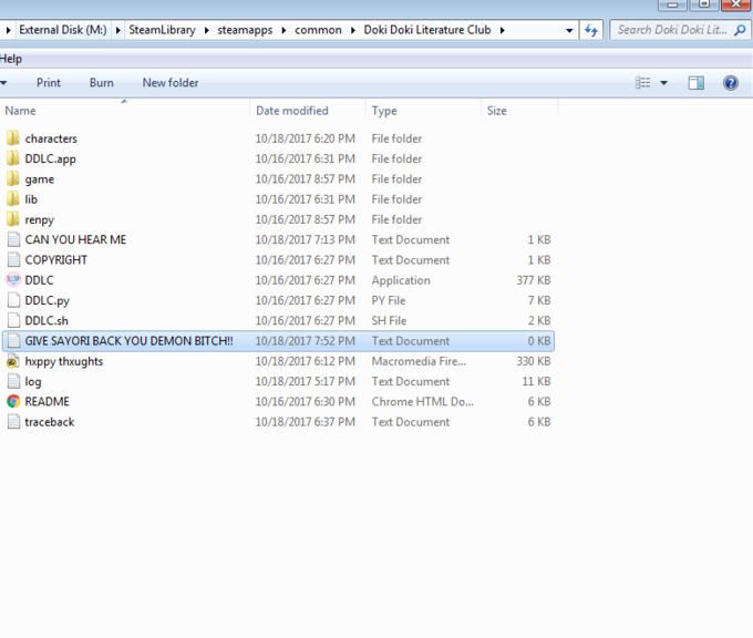 External Disk (M:) SteamLibrary steamapps common Doki Doki Literature Club ft Search Doki Doki Lit Help Print Burn New folder Name Date modified 10/18/2017 6:20 PM 10/16/2017 6:31 PM 10/16/2017 8:57 PM 10/16/2017 6:31 PM 10/16/2017 8:57 PM 10/18/2017 7:13 PM 10/16/2017 6:27 PM 10/16/2017 6:27 PM 10/16/2017 6:27 PM 10/16/2017 6:27 PM 10/18/2017 7:52 PM 10/18/2017 6:12 PM 10/18/2017 5:17 PM 10/16/2017 6:30 PM 10/18/2017 6:37 PM Type File folder File folder File folder File folder File folder Text Document Text Document Application PY File SH File Text Document Macromedia Fire... Text Document Chrome HTML Do... Text Document Size characters DDLC.app game lib renpy CAN YOU HEAR ME COPYRIGHT 1 KB 1 KB 377 KB 7 KB 2 KB 0 KB 330 KB 11 KB 6 KB 6 KB DDLC DDLC.py □ DDLC.sh GIVE SAYORI BACK YOU DEMON BITCH!! hxppy thxughts log README traceback