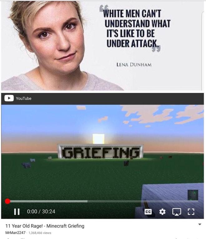 WHITE MEN CANT UNDERSTAND WHAT ITS LIKE TO BE UNDER ATTACK LENA DUNHAM YouTube GRIEFING 0:00 / 30:24 11 Year Old Rage! - Minecraft Griefing MrMan2247 1,368,466 views