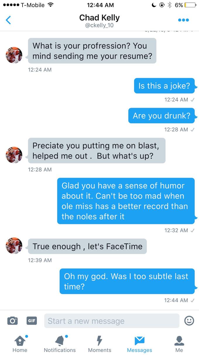 T-Mobile T 12:44 AM Chad Kelly @ckelly_10 What is your profression? You mind sending me vour resume? 12:24 AM s this a joke'? 12:24 AM Are you drunk? 12:28 AM Preciate you putting me on blast, helped me out. But what's up? 12:28 AM Glad vou have a sense of humor about it. Can't be too mad when ole miss has a better record than the noles after it 12:32 AM True enough , let's FaceTime 12:39 AM Oh my god. Was l too subtle last time? 12:44 AM Start a new message Home Notifications Moments Messages
