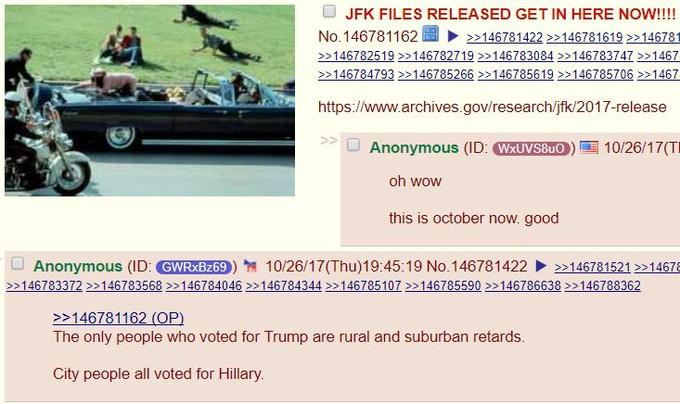 O JFK FILES RELEASED GET IN HERE NOW!!!! ! ▶ No. 146781 1 62 3314 >>1467814222214678 1619 >>146781 S> >>14 146784793 146785266 146785619 >146785706 1467 https://www.archives.gov/research/jfk/2017-release Anonymous (IL WxUVS8uO oh wow this is october now. good 口Anonymous (ID: GMNREES)翎10/26/17(Thu)19:45:19 No. 14678 1422、>>14678152 1 2>14676 >>146783372>146783568 >>146784046 146784344 >146785107146785590 >>146786638 >>146788362 GWRxBz69 146781162 (OP) The only people who voted for Trump are rural and suburban retards. City people all voted for Hillary.