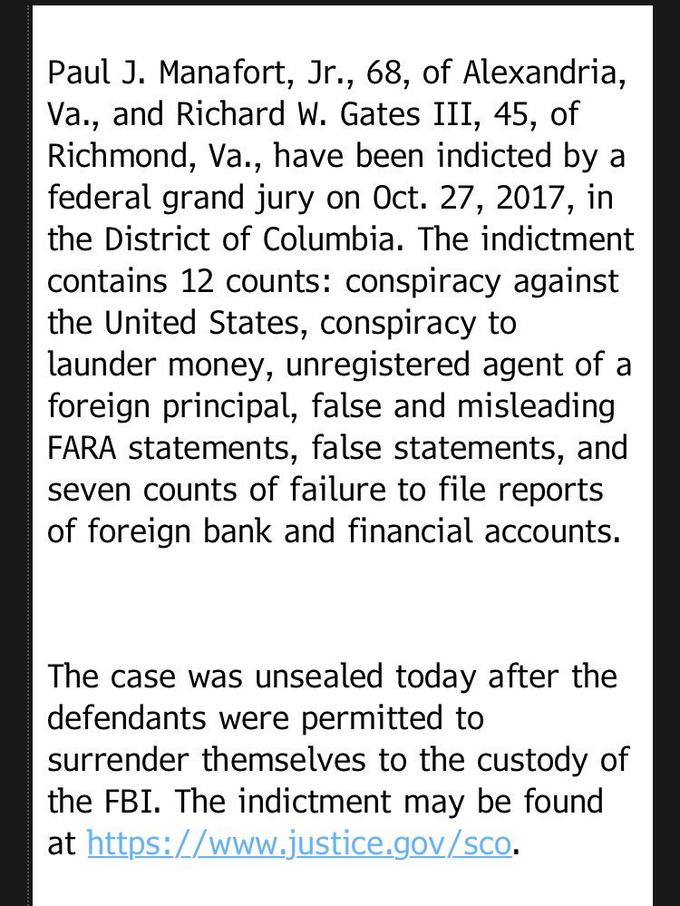 Paul J. Manafort, Jr., 68, of Alexandria, Va., and Richard W. Gates III, 45, of Richmond, Va., have been indicted by a federal grand jury on Oct. 27, 2017, in the District of Columbia. The indictment contains 12 counts: conspiracy against the United States, conspiracy to launder money, unregistered agent of a foreign principal, false and misleading FARA statements, false statements, and seven counts of failure to file reports of foreign bank and financial accounts. The case was unsealed today after the defendants were permitted to surrender themselves to the custody of the FBI. The indictment may be found at https://www.justice.gov/sco