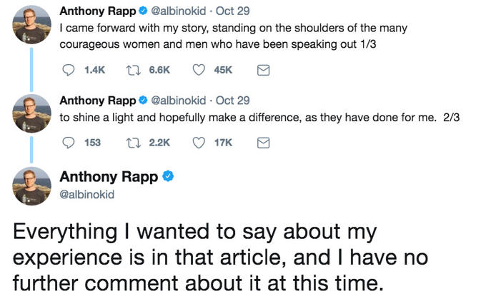 Anthony Rapp@albinokid Oct 29 I came forward with my story, standing on the shoulders of the many courageous women and men who have been speaking out 1/3 Anthony Rapp@albinokid Oct 29 to shine a light and hopefully make a difference, as they have done for me. 2/3 17K Anthony Rapp @albinokid Everything I wanted to say about my experience is in that article, and I have no further comment about it at this time.