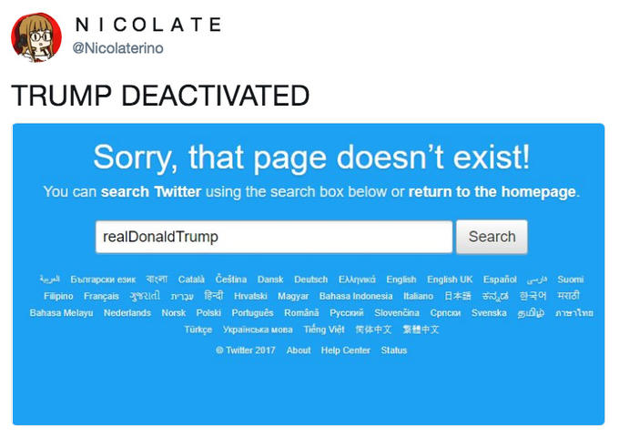 NICOLATE @Nicolaterino TRUMP DEACTIVATED Sorry, that page doesn't exist! You can search Twitter using the search box below or return to the homepage. realDonaldTrump Search Bbnrapcxn eswx Català Čeština Dansk Deutsch EAAnvixá English English UK EspañolSuomi Sia Bahasa Melayu Nederlands Norsk Polski Portugues Romana PyccKH Slovencina Cpnco, Svenska 51lp ma Türkce YpalHCNaMOBa Tieng Viet 筒体中文 繁體中文 Twitter 2017 About Help Center Status