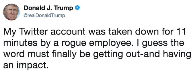 Donald J. Trump @realDonaldTrump My Twitter account was taken down for 11 minutes by a rogue employee. I guess the word must finally be getting out-and having an impact.