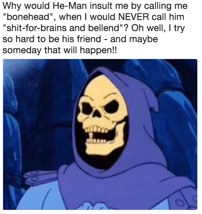 Why would He-Man insult me by calling me "bonehead", when I would NEVER call him "s----for-brains and bellend"? Oh well, I try so hard to be his friend - and maybe someday that will happen!!