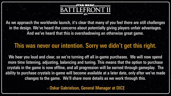 STAR WARS BATTLEFRONT II EA As we approach the worldwide launch, it's clear that many of you feel there are still challenges in the design. We've heard the concerns about potentially giving players unfair advantages. And we've heard that this is overshadowing an otherwise great game. This was never our intention. Sorry we didn't get this right, We hear you loud and clear, so we're turning off all in-game purchases. We will now spend more time listening, adjusting, balancing and tuning. This means that the option to purchase crystals in the game is now offline, and all progression will be earned through gameplay. The ability to purchase crystals in-game will become available at a later date, only after we've made changes to the game. We'll share more details as we work through this. -Oskar Gabrielson, General Manager at DICE