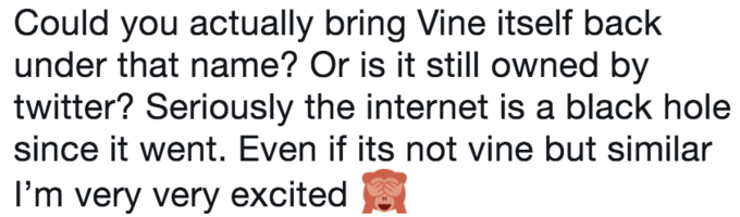 Could you actually bring Vine itself back under that name? Or is it still owned by twitter? Seriously the internet is a black hole since it went. Even if its not vine but similar l'm very very excited